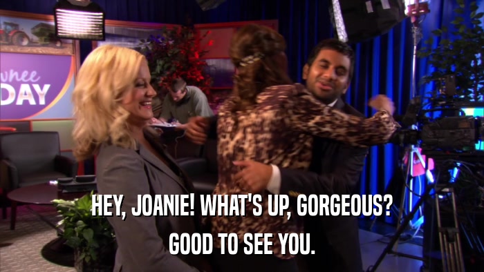 HEY, JOANIE! WHAT'S UP, GORGEOUS? GOOD TO SEE YOU. 
