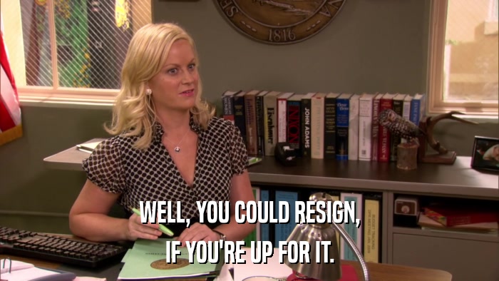 WELL, YOU COULD RESIGN, IF YOU'RE UP FOR IT. 