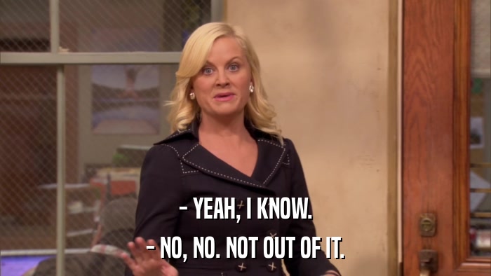 - YEAH, I KNOW. - NO, NO. NOT OUT OF IT. 