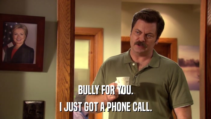 BULLY FOR YOU. I JUST GOT A PHONE CALL. 