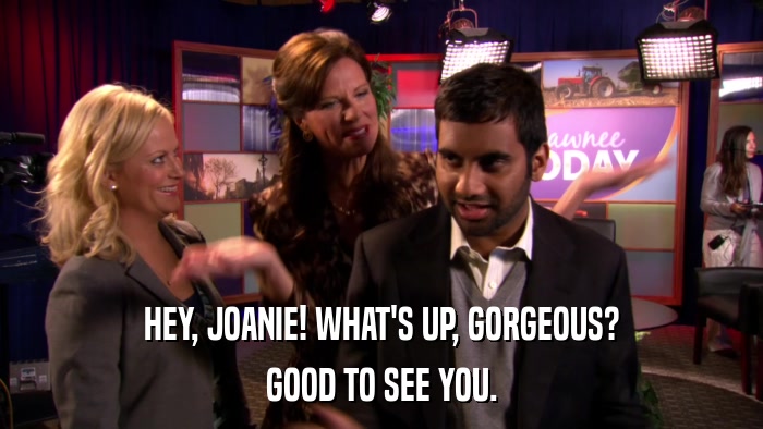 HEY, JOANIE! WHAT'S UP, GORGEOUS? GOOD TO SEE YOU. 