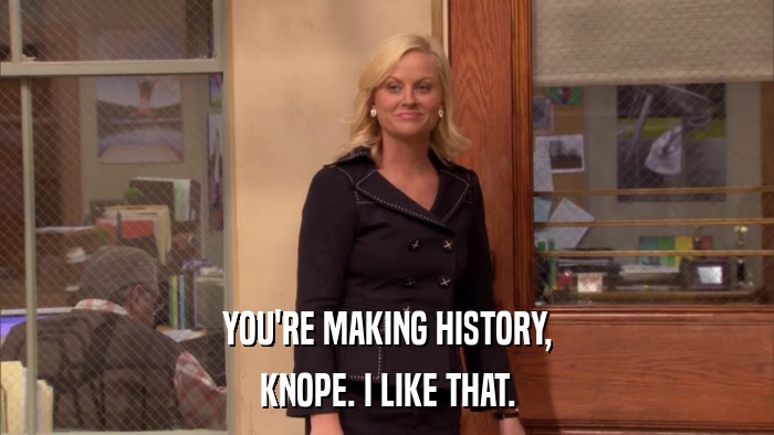 YOU'RE MAKING HISTORY, KNOPE. I LIKE THAT. 