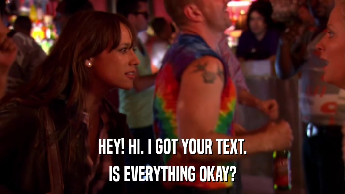 HEY! HI. I GOT YOUR TEXT. IS EVERYTHING OKAY? 