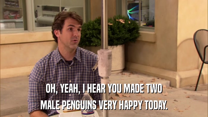 OH, YEAH, I HEAR YOU MADE TWO MALE PENGUINS VERY HAPPY TODAY. 