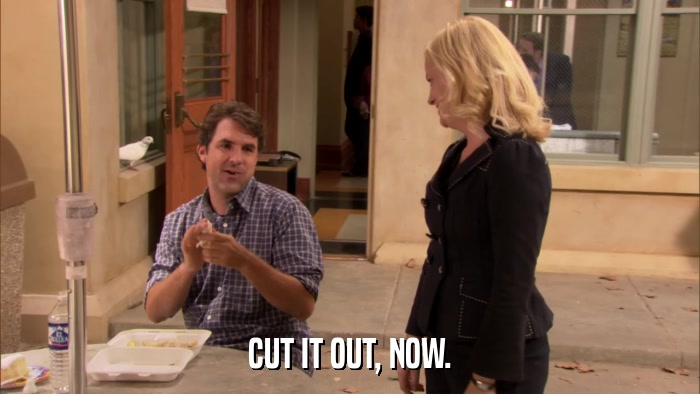 CUT IT OUT, NOW.  