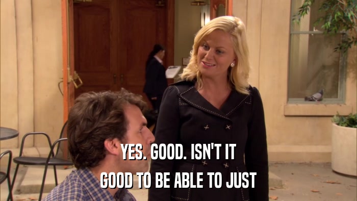 YES. GOOD. ISN'T IT GOOD TO BE ABLE TO JUST 