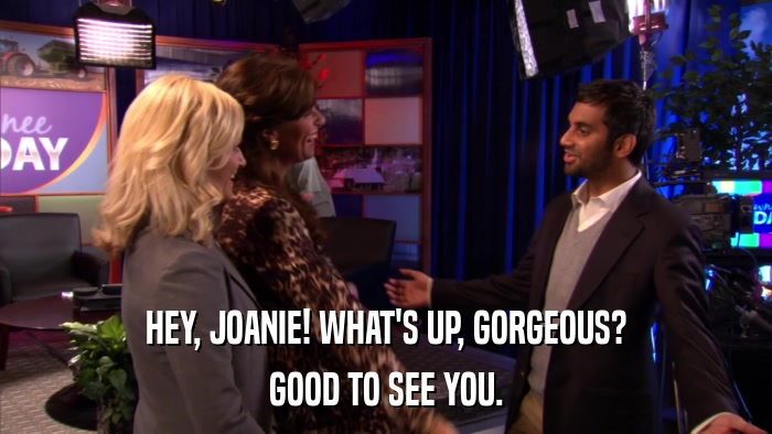 HEY, JOANIE! WHAT'S UP, GORGEOUS? GOOD TO SEE YOU. 