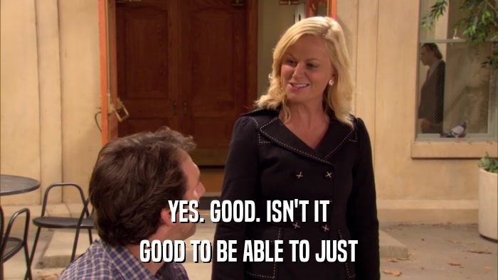 YES. GOOD. ISN'T IT GOOD TO BE ABLE TO JUST 