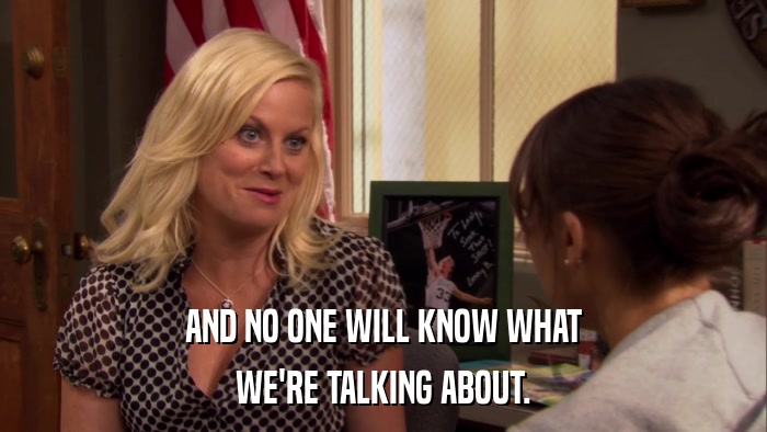 AND NO ONE WILL KNOW WHAT WE'RE TALKING ABOUT. 