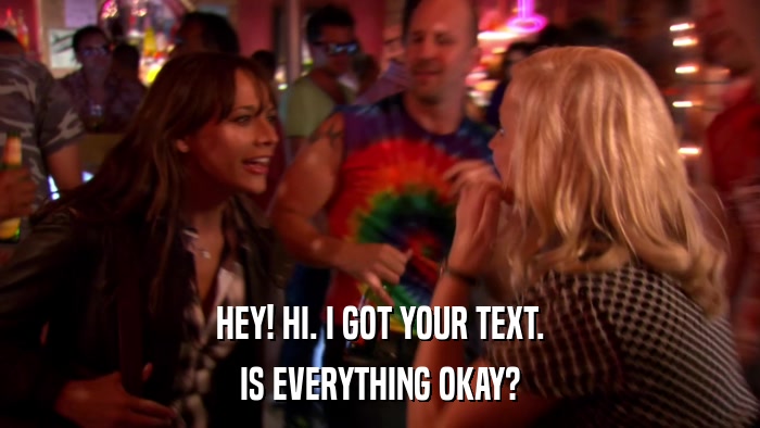HEY! HI. I GOT YOUR TEXT. IS EVERYTHING OKAY? 