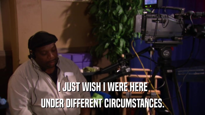 I JUST WISH I WERE HERE UNDER DIFFERENT CIRCUMSTANCES. 