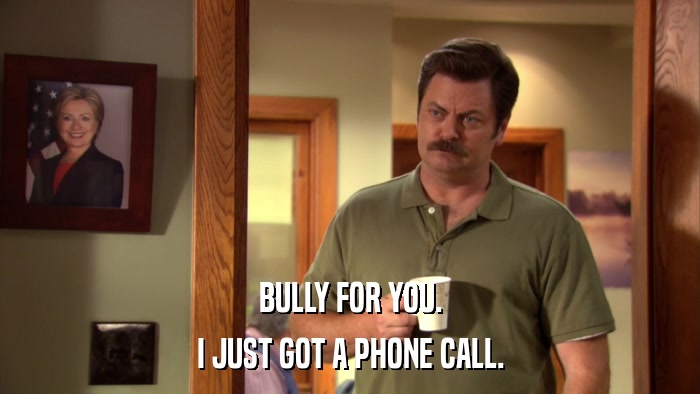 BULLY FOR YOU. I JUST GOT A PHONE CALL. 
