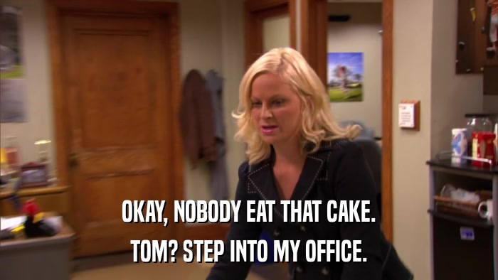 OKAY, NOBODY EAT THAT CAKE. TOM? STEP INTO MY OFFICE. 
