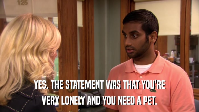 YES. THE STATEMENT WAS THAT YOU'RE VERY LONELY AND YOU NEED A PET. 