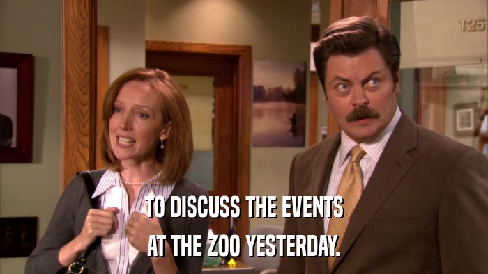 TO DISCUSS THE EVENTS AT THE ZOO YESTERDAY. 