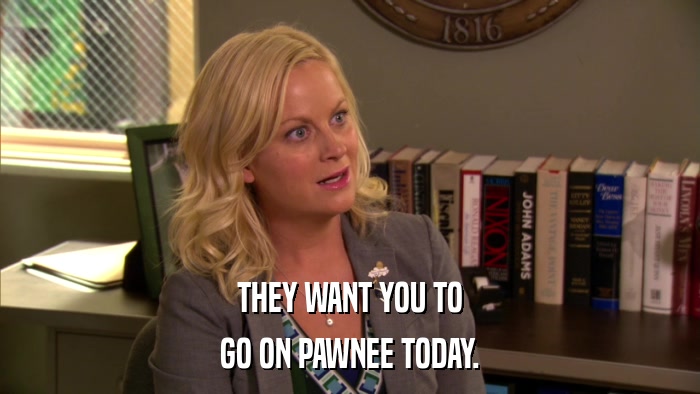 THEY WANT YOU TO GO ON PAWNEE TODAY. 