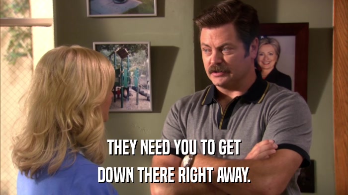 THEY NEED YOU TO GET DOWN THERE RIGHT AWAY. 