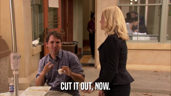 CUT IT OUT, NOW.  