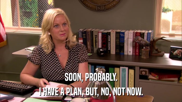 SOON, PROBABLY. I HAVE A PLAN, BUT, NO, NOT NOW. 