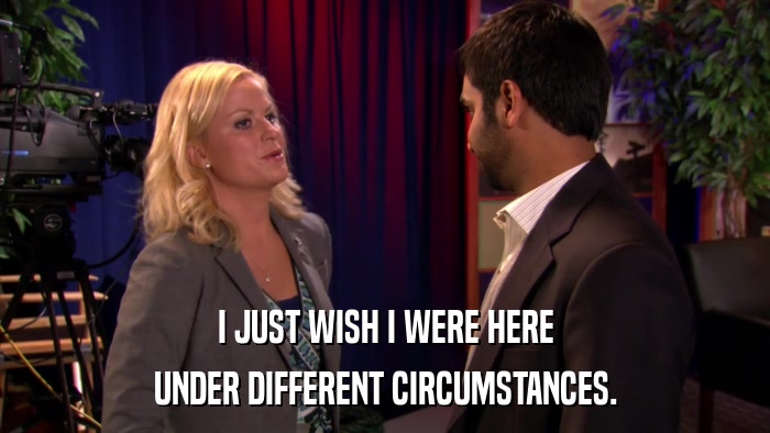 I JUST WISH I WERE HERE UNDER DIFFERENT CIRCUMSTANCES. 