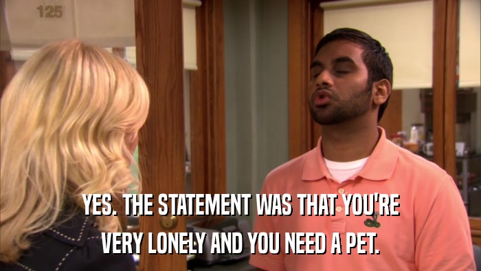 YES. THE STATEMENT WAS THAT YOU'RE VERY LONELY AND YOU NEED A PET. 