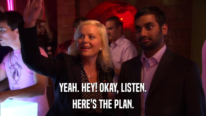 YEAH. HEY! OKAY, LISTEN. HERE'S THE PLAN. 