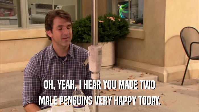 OH, YEAH, I HEAR YOU MADE TWO MALE PENGUINS VERY HAPPY TODAY. 