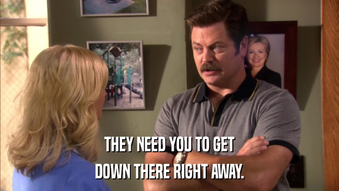 THEY NEED YOU TO GET DOWN THERE RIGHT AWAY. 