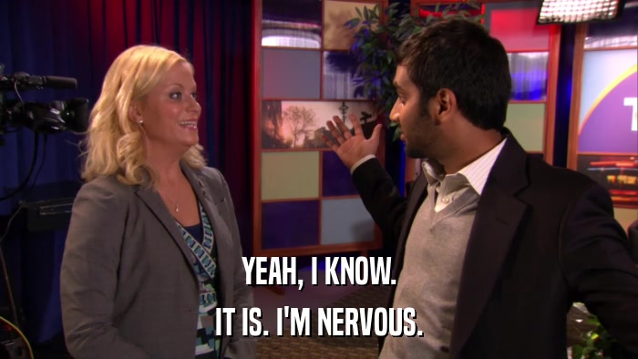 YEAH, I KNOW. IT IS. I'M NERVOUS. 