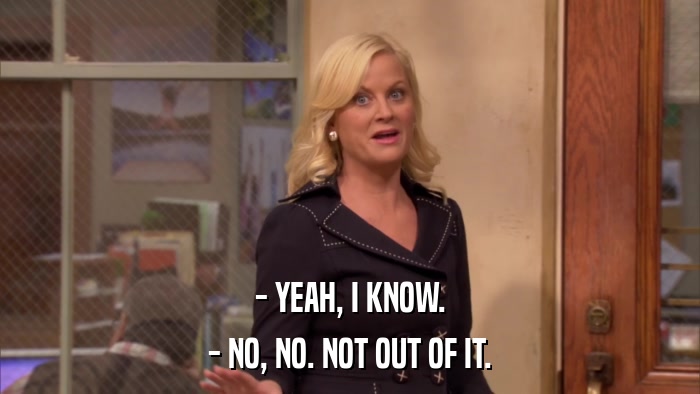 - YEAH, I KNOW. - NO, NO. NOT OUT OF IT. 