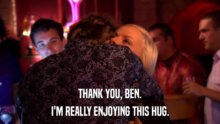THANK YOU, BEN. I'M REALLY ENJOYING THIS HUG. 