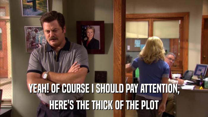 YEAH! OF COURSE I SHOULD PAY ATTENTION, HERE'S THE THICK OF THE PLOT 