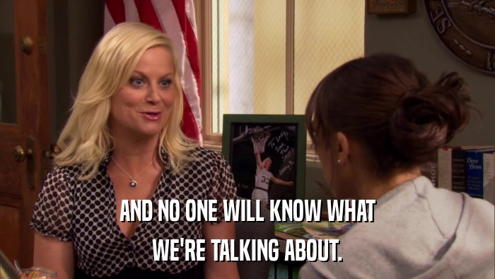 AND NO ONE WILL KNOW WHAT WE'RE TALKING ABOUT. 