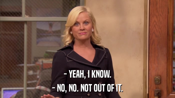- YEAH, I KNOW. - NO, NO. NOT OUT OF IT. 