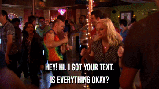 HEY! HI. I GOT YOUR TEXT. IS EVERYTHING OKAY? 