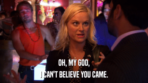 OH, MY GOD, I CAN'T BELIEVE YOU CAME. 