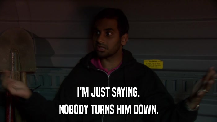 I'M JUST SAYING. NOBODY TURNS HIM DOWN. 
