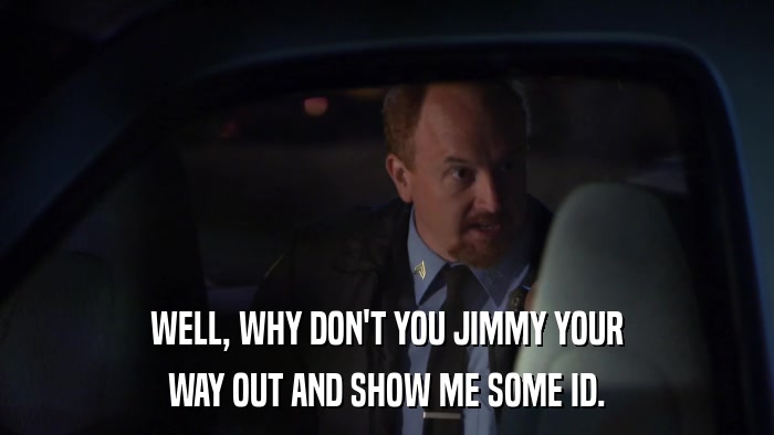 WELL, WHY DON'T YOU JIMMY YOUR WAY OUT AND SHOW ME SOME ID. 