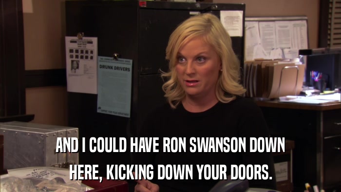 AND I COULD HAVE RON SWANSON DOWN HERE, KICKING DOWN YOUR DOORS. 