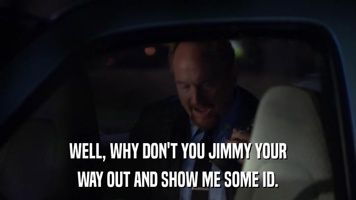 WELL, WHY DON'T YOU JIMMY YOUR WAY OUT AND SHOW ME SOME ID. 