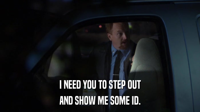 I NEED YOU TO STEP OUT AND SHOW ME SOME ID. 