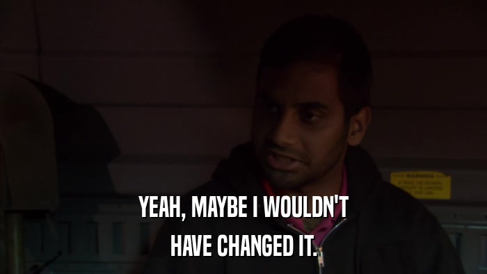 YEAH, MAYBE I WOULDN'T HAVE CHANGED IT. 