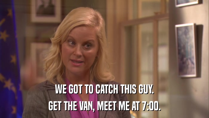 WE GOT TO CATCH THIS GUY. GET THE VAN, MEET ME AT 7:00. 
