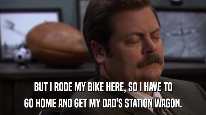 BUT I RODE MY BIKE HERE, SO I HAVE TO GO HOME AND GET MY DAD'S STATION WAGON. 