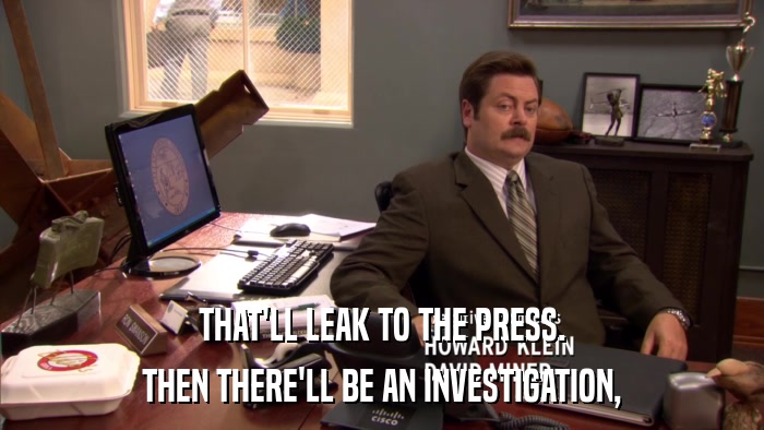 THAT'LL LEAK TO THE PRESS. THEN THERE'LL BE AN INVESTIGATION, 