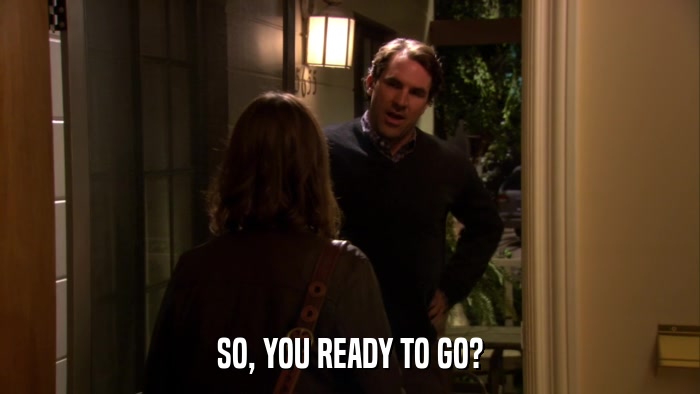 SO, YOU READY TO GO?  