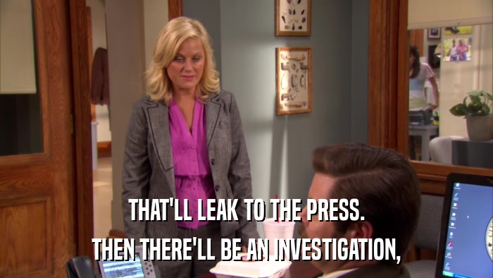 THAT'LL LEAK TO THE PRESS. THEN THERE'LL BE AN INVESTIGATION, 