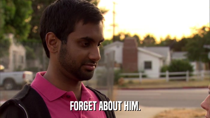 FORGET ABOUT HIM.  