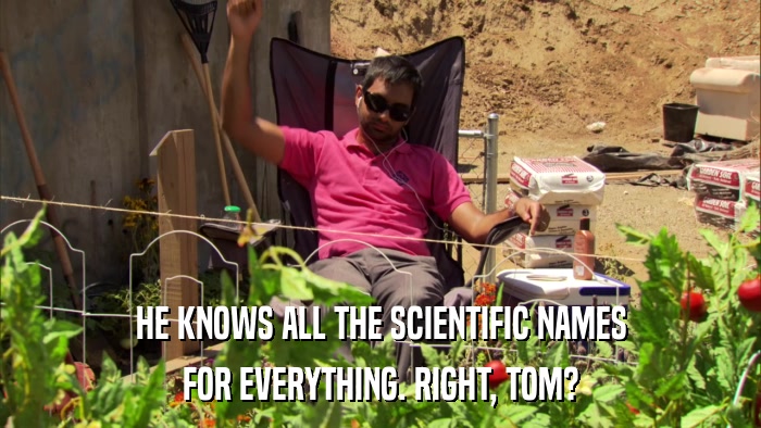 HE KNOWS ALL THE SCIENTIFIC NAMES FOR EVERYTHING. RIGHT, TOM? 
