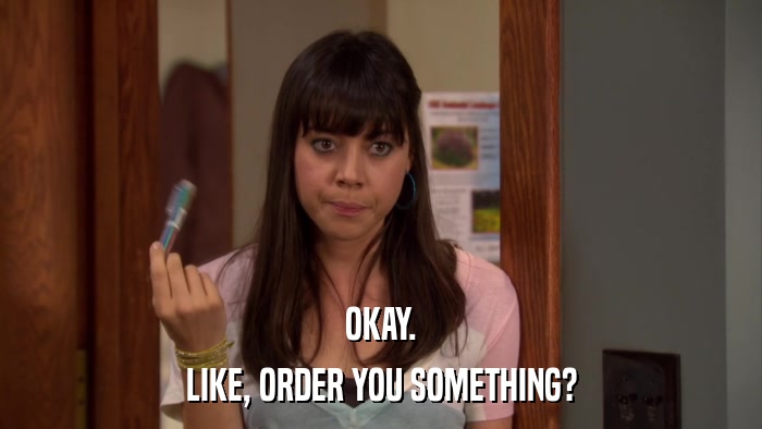 OKAY. LIKE, ORDER YOU SOMETHING? 